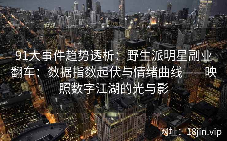 91大事件趋势透析：野生派明星副业翻车：数据指数起伏与情绪曲线——映照数字江湖的光与影