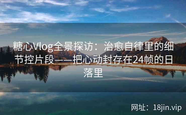 糖心Vlog全景探访：治愈自律里的细节控片段——把心动封存在24帧的日落里