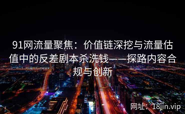 91网流量聚焦:价值链深挖与流量估值中的反差剧本杀洗钱——探路内容合规与创新 91网流量聚焦:价值链深挖与流量估值中的反差剧本杀洗钱——探路内容合规与创新