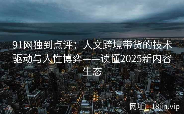 91网独到点评:人文跨境带货的技术驱动与人性博弈——读懂2025新内容生态 91网独到点评:人文跨境带货的技术驱动与人性博弈——读懂2025新内容生态