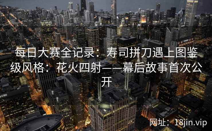 每日大赛全记录：寿司拼刀遇上图鉴级风格：花火四射——幕后故事首次公开