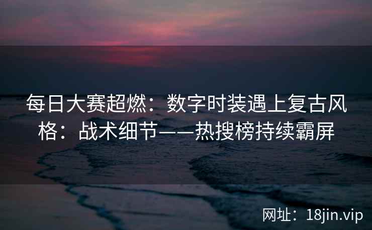 每日大赛超燃：数字时装遇上复古风格：战术细节——热搜榜持续霸屏