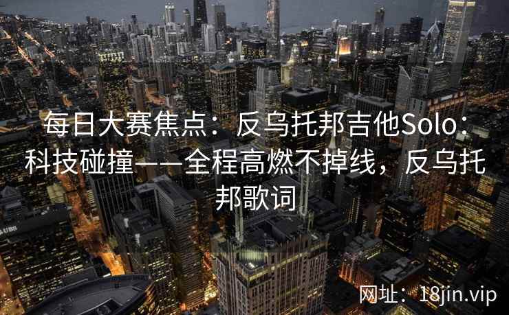 每日大赛焦点:反乌托邦吉他Solo:科技碰撞——全程高燃不掉线,反乌托邦歌词 每日大赛焦点:反乌托邦吉他Solo:科技碰撞——全程高燃不掉线,反乌托邦歌词