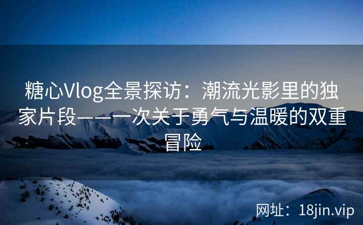 糖心Vlog全景探访：潮流光影里的独家片段——一次关于勇气与温暖的双重冒险