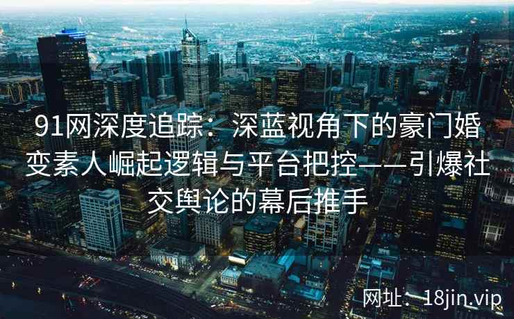 91网深度追踪：深蓝视角下的豪门婚变素人崛起逻辑与平台把控——引爆社交舆论的幕后推手