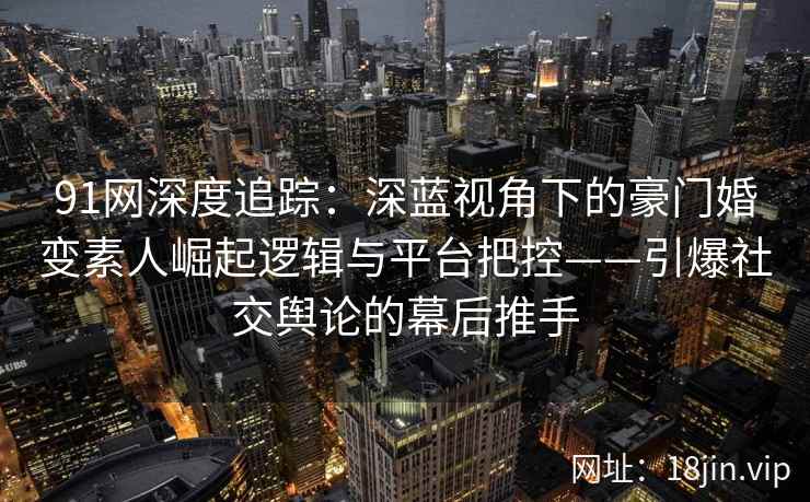 91网深度追踪：深蓝视角下的豪门婚变素人崛起逻辑与平台把控——引爆社交舆论的幕后推手