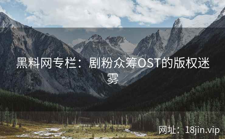 黑料网专栏：剧粉众筹OST的版权迷雾