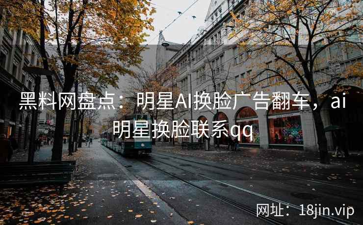 黑料网盘点：明星AI换脸广告翻车，ai明星换脸联系qq
