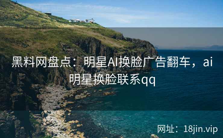 黑料网盘点：明星AI换脸广告翻车，ai明星换脸联系qq