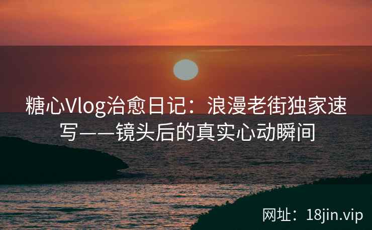 糖心Vlog治愈日记：浪漫老街独家速写——镜头后的真实心动瞬间