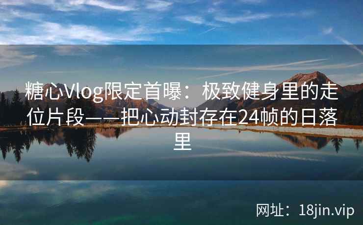 糖心Vlog限定首曝：极致健身里的走位片段——把心动封存在24帧的日落里