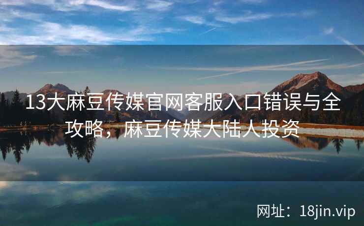 13大麻豆传媒官网客服入口错误与全攻略，麻豆传媒大陆人投资