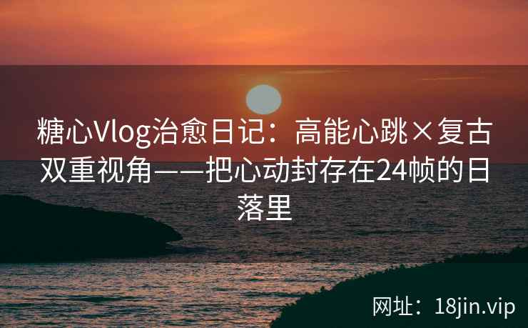 糖心Vlog治愈日记：高能心跳×复古双重视角——把心动封存在24帧的日落里