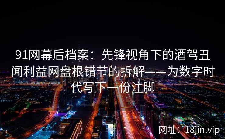 91网幕后档案：先锋视角下的酒驾丑闻利益网盘根错节的拆解——为数字时代写下一份注脚