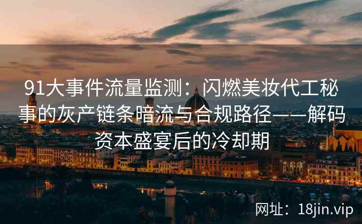 91大事件流量监测：闪燃美妆代工秘事的灰产链条暗流与合规路径——解码资本盛宴后的冷却期