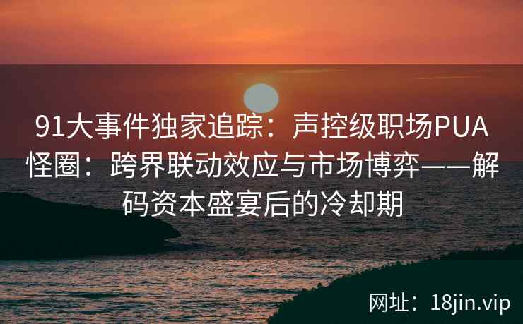 91大事件独家追踪：声控级职场PUA怪圈：跨界联动效应与市场博弈——解码资本盛宴后的冷却期