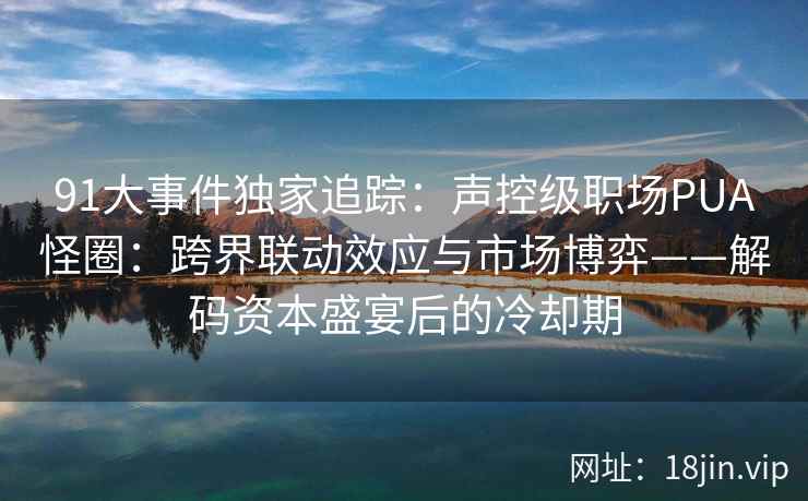 91大事件独家追踪：声控级职场PUA怪圈：跨界联动效应与市场博弈——解码资本盛宴后的冷却期
