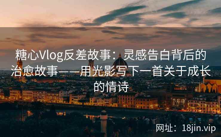 糖心Vlog反差故事：灵感告白背后的治愈故事——用光影写下一首关于成长的情诗