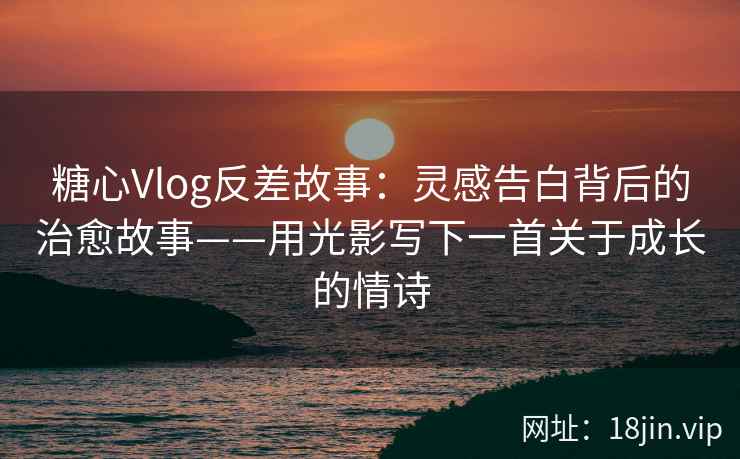 糖心Vlog反差故事：灵感告白背后的治愈故事——用光影写下一首关于成长的情诗