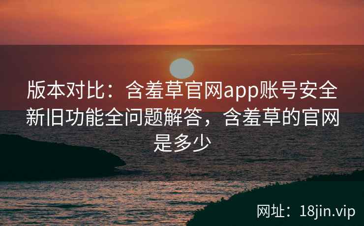 版本对比:含羞草官网app账号安全新旧功能全问题解答,含羞草的官网是多少 版本对比:含羞草官网app账号安全新旧功能全问题解答,含羞草的官网是多少