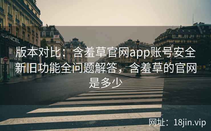 版本对比:含羞草官网app账号安全新旧功能全问题解答,含羞草的官网是多少 版本对比:含羞草官网app账号安全新旧功能全问题解答,含羞草的官网是多少
