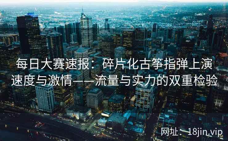 每日大赛速报：碎片化古筝指弹上演速度与激情——流量与实力的双重检验