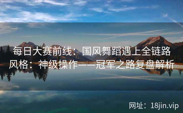 每日大赛前线：国风舞蹈遇上全链路风格：神级操作——冠军之路复盘解析