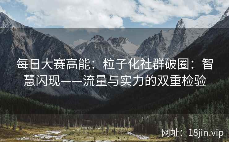 每日大赛高能：粒子化社群破圈：智慧闪现——流量与实力的双重检验
