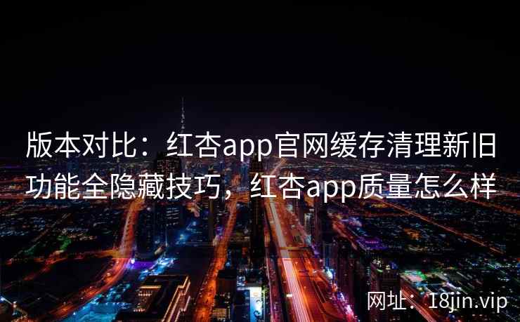版本对比:红杏app官网缓存清理新旧功能全隐藏技巧,红杏app质量怎么样 版本对比:红杏app官网缓存清理新旧功能全隐藏技巧,红杏app质量怎么样