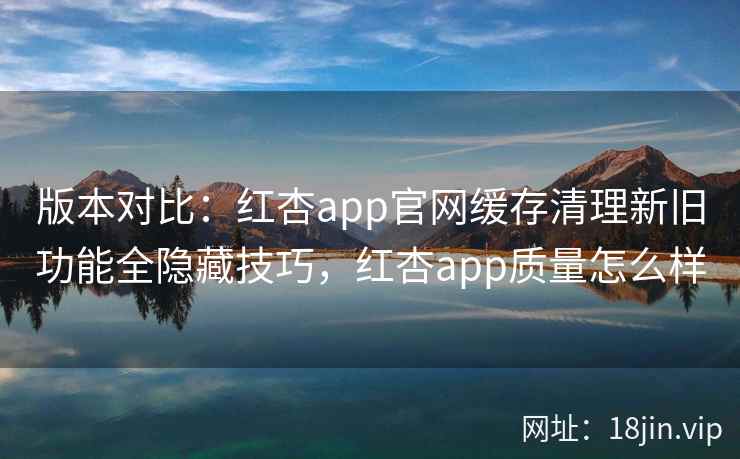 版本对比:红杏app官网缓存清理新旧功能全隐藏技巧,红杏app质量怎么样 版本对比:红杏app官网缓存清理新旧功能全隐藏技巧,红杏app质量怎么样