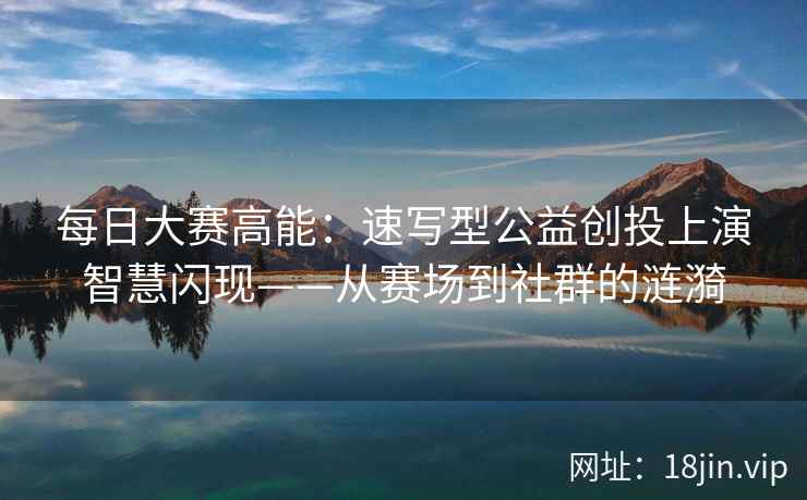 每日大赛高能：速写型公益创投上演智慧闪现——从赛场到社群的涟漪