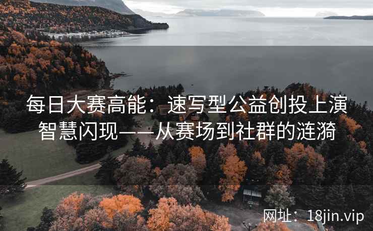 每日大赛高能：速写型公益创投上演智慧闪现——从赛场到社群的涟漪
