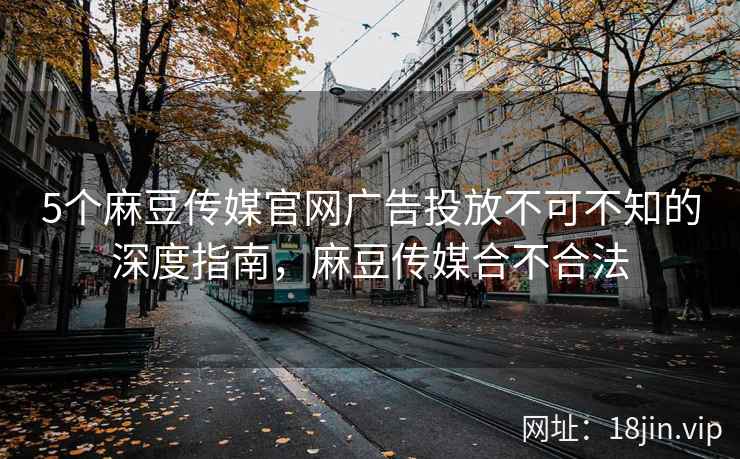 5个麻豆传媒官网广告投放不可不知的深度指南，麻豆传媒合不合法