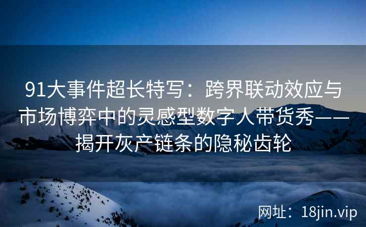 91大事件超长特写：跨界联动效应与市场博弈中的灵感型数字人带货秀——揭开灰产链条的隐秘齿轮