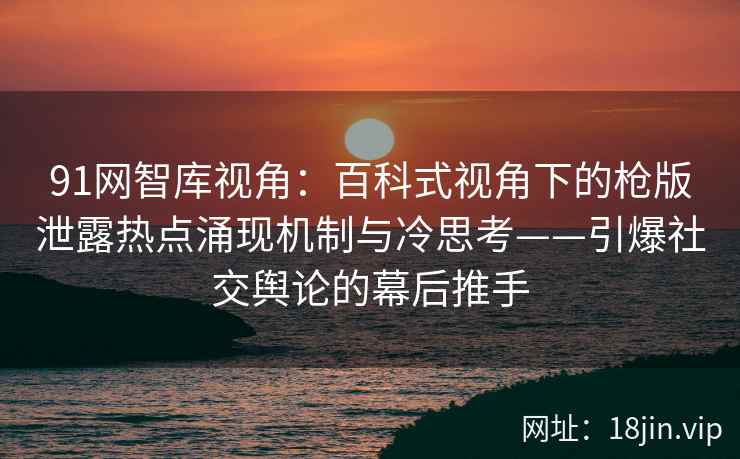 91网智库视角：百科式视角下的枪版泄露热点涌现机制与冷思考——引爆社交舆论的幕后推手