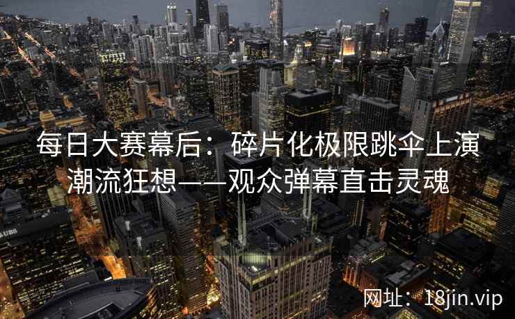 每日大赛幕后：碎片化极限跳伞上演潮流狂想——观众弹幕直击灵魂