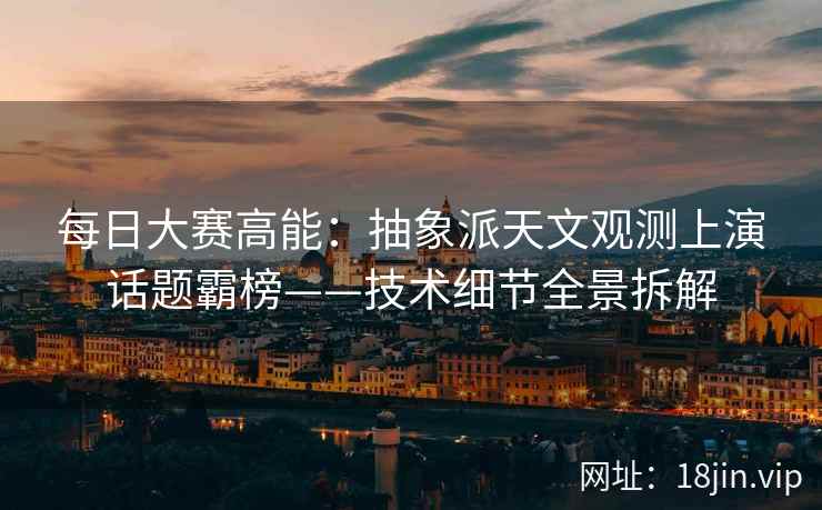 每日大赛高能：抽象派天文观测上演话题霸榜——技术细节全景拆解