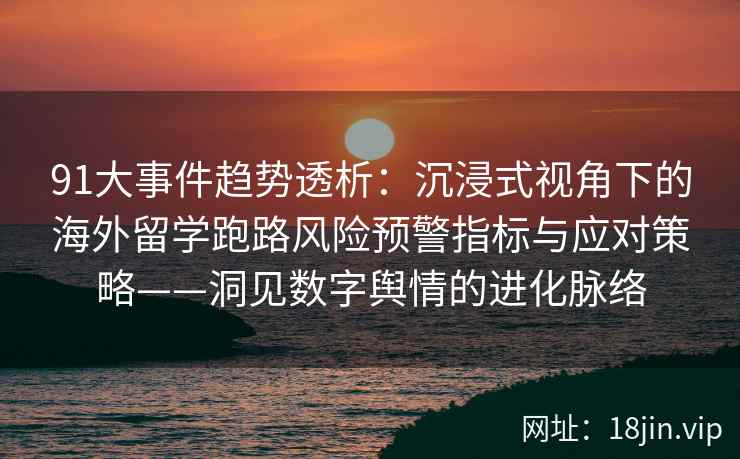 91大事件趋势透析：沉浸式视角下的海外留学跑路风险预警指标与应对策略——洞见数字舆情的进化脉络