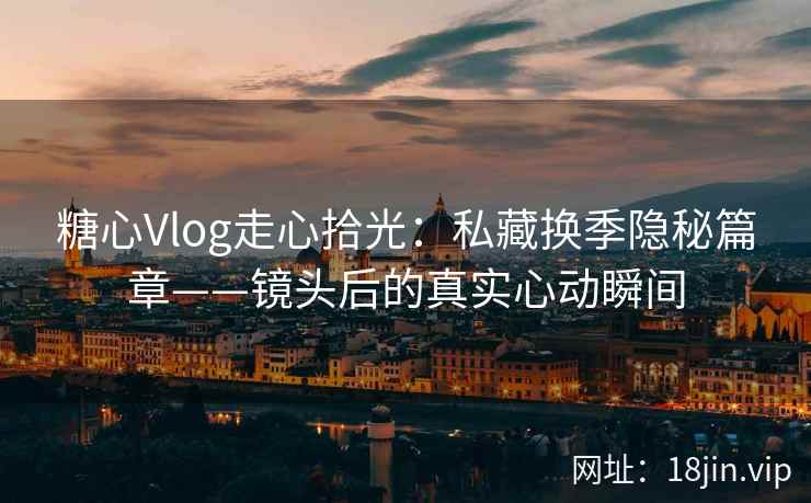 糖心Vlog走心拾光：私藏换季隐秘篇章——镜头后的真实心动瞬间