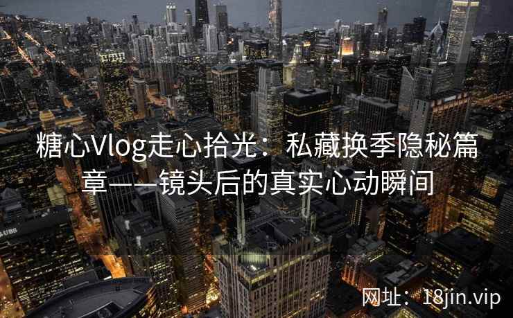 糖心Vlog走心拾光：私藏换季隐秘篇章——镜头后的真实心动瞬间