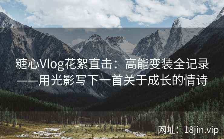 糖心Vlog花絮直击:高能变装全记录——用光影写下一首关于成长的情诗 糖心Vlog花絮直击:高能变装全记录——用光影写下一首关于成长的情诗