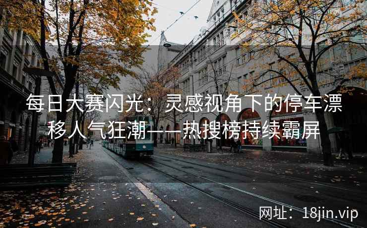 每日大赛闪光：灵感视角下的停车漂移人气狂潮——热搜榜持续霸屏