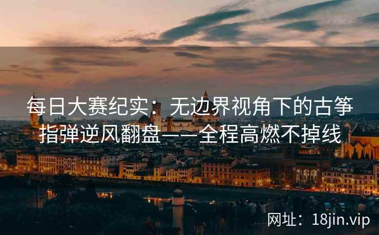 每日大赛纪实：无边界视角下的古筝指弹逆风翻盘——全程高燃不掉线