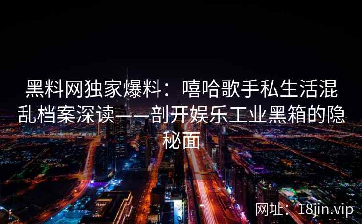 黑料网独家爆料：嘻哈歌手私生活混乱档案深读——剖开娱乐工业黑箱的隐秘面