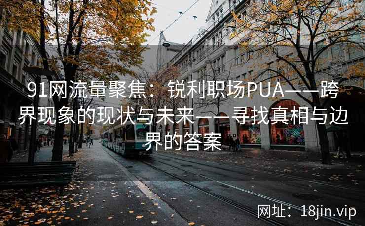 91网流量聚焦：锐利职场PUA——跨界现象的现状与未来——寻找真相与边界的答案