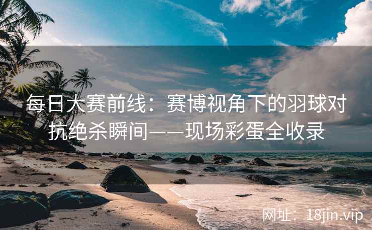 每日大赛前线：赛博视角下的羽球对抗绝杀瞬间——现场彩蛋全收录