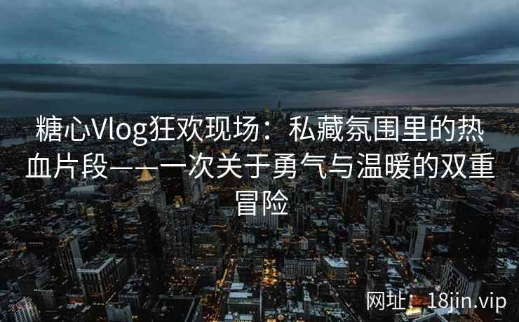 糖心Vlog狂欢现场:私藏氛围里的热血片段——一次关于勇气与温暖的双重冒险 糖心Vlog狂欢现场:私藏氛围里的热血片段——一次关于勇气与温暖的双重冒险