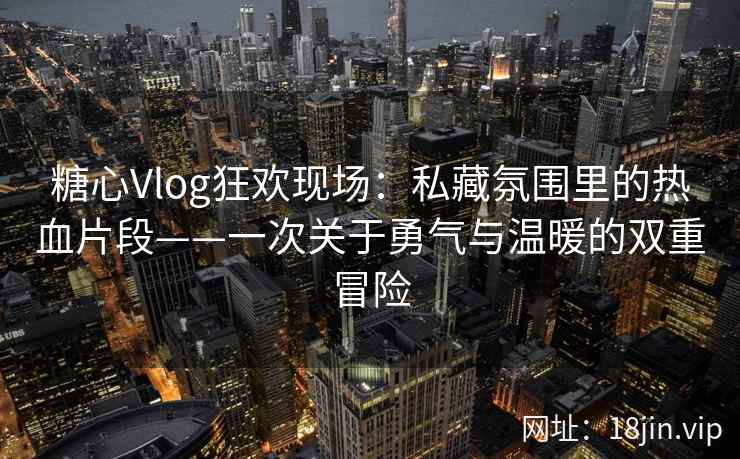 糖心Vlog狂欢现场:私藏氛围里的热血片段——一次关于勇气与温暖的双重冒险 糖心Vlog狂欢现场:私藏氛围里的热血片段——一次关于勇气与温暖的双重冒险