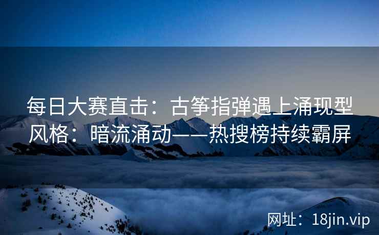 每日大赛直击：古筝指弹遇上涌现型风格：暗流涌动——热搜榜持续霸屏
