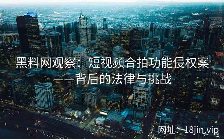 黑料网观察：短视频合拍功能侵权案——背后的法律与挑战